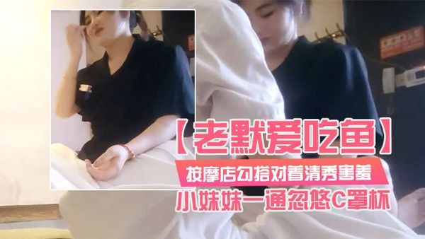 老默爱吃鱼按摩店勾搭对着清秀害羞的小妹妹一通忽悠C罩杯小小.乳头美乳对白精彩